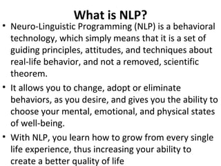 What is NLP?
• Neuro-Linguistic Programming (NLP) is a behavioral
technology, which simply means that it is a set of
guiding principles, attitudes, and techniques about
real-life behavior, and not a removed, scientific
theorem.
• It allows you to change, adopt or eliminate
behaviors, as you desire, and gives you the ability to
choose your mental, emotional, and physical states
of well-being.
• With NLP, you learn how to grow from every single
life experience, thus increasing your ability to
create a better quality of life
 