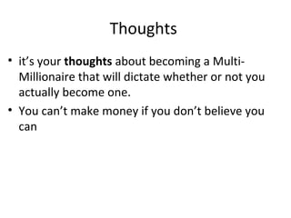 Thoughts
• it’s your thoughts about becoming a Multi-
Millionaire that will dictate whether or not you
actually become one.
• You can’t make money if you don’t believe you
can
 