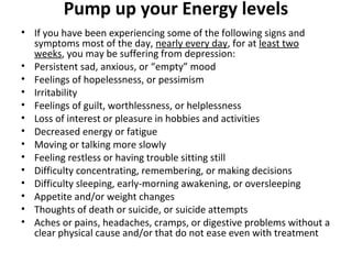 Pump up your Energy levels
• If you have been experiencing some of the following signs and
symptoms most of the day, nearly every day, for at least two
weeks, you may be suffering from depression:
• Persistent sad, anxious, or “empty” mood
• Feelings of hopelessness, or pessimism
• Irritability
• Feelings of guilt, worthlessness, or helplessness
• Loss of interest or pleasure in hobbies and activities
• Decreased energy or fatigue
• Moving or talking more slowly
• Feeling restless or having trouble sitting still
• Difficulty concentrating, remembering, or making decisions
• Difficulty sleeping, early-morning awakening, or oversleeping
• Appetite and/or weight changes
• Thoughts of death or suicide, or suicide attempts
• Aches or pains, headaches, cramps, or digestive problems without a
clear physical cause and/or that do not ease even with treatment
 