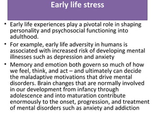 Early life stress
• Early life experiences play a pivotal role in shaping
personality and psychosocial functioning into
adulthood.
• For example, early life adversity in humans is
associated with increased risk of developing mental
illnesses such as depression and anxiety
• Memory and emotion both govern so much of how
we feel, think, and act – and ultimately can decide
the maladaptive motivations that drive mental
disorders. Brain changes that are normally involved
in our development from infancy through
adolescence and into maturation contribute
enormously to the onset, progression, and treatment
of mental disorders such as anxiety and addiction
 