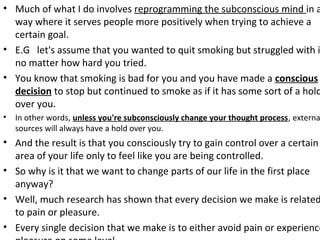 • Much of what I do involves reprogramming the subconscious mind in a
way where it serves people more positively when trying to achieve a
certain goal.
• E.G let's assume that you wanted to quit smoking but struggled with i
no matter how hard you tried.
• You know that smoking is bad for you and you have made a conscious
decision to stop but continued to smoke as if it has some sort of a hold
over you.
• In other words, unless you're subconsciously change your thought process, externa
sources will always have a hold over you.
• And the result is that you consciously try to gain control over a certain
area of your life only to feel like you are being controlled.
• So why is it that we want to change parts of our life in the first place
anyway?
• Well, much research has shown that every decision we make is related
to pain or pleasure.
• Every single decision that we make is to either avoid pain or experience
 