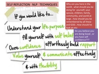 Why are you here in the
world , what should you be
doing for yourself, your
spouse, children, family,
community, and world at
large , how should you be
remembered by all these
and GOD , How should he
look at you
Why are you here in the
world , what should you be
doing for yourself, your
spouse, children, family,
community, and world at
large , how should you be
remembered by all these
and GOD , How should he
look at you
Do you believe you
are doing Good , or
you have self
confidence???
SELF REFLECTION NLP TECHNIQUES
 