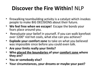 Discover the Fire Within! NLP
• firewalking teambuilding activity is a catalyst which invokes
people to make BIG DECISIONS about their future.
• We feel free when we escape! Escape the bonds your
fears place around you.
• Reevaluate your belief in yourself. If you can walk barefoot
over 1200° red hot coals, what else can you achieve?
• Explode your comfort zone to take on what you believed
was impossible since before you could even talk.
• Are your limits really your limits?
• Who placed the boundaries of your comfort zone where
they are?
• You or somebody else?
• Your circumstances, your dreams or maybe your past?
 