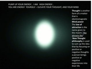                                                                                  
PUMP UP YOUR ENERGY , I AM HIGH ENERGY ,
YOU ARE ENERGY YOURSELF – ELEVATE YOUR THOUGHT, AND YOUR MIND
Thought is another
form of a matter
that is
electromagnatic
Mind power
The law of
attraction is the
name given to
the maxim "like
attracts like“
New Thought
philosophy is used
to sum up the idea
that by focusing on
positive or
negative thoughts
a person brings
positive or
negative
experiences into
their life
 