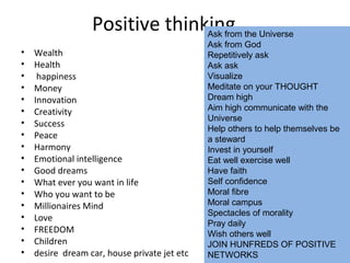 Positive thinking
• Wealth
• Health
• happiness
• Money
• Innovation
• Creativity
• Success
• Peace
• Harmony
• Emotional intelligence
• Good dreams
• What ever you want in life
• Who you want to be
• Millionaires Mind
• Love
• FREEDOM
• Children
• desire dream car, house private jet etc
Ask from the Universe
Ask from God
Repetitively ask
Ask ask
Visualize
Meditate on your THOUGHT
Dream high
Aim high communicate with the
Universe
Help others to help themselves be
a steward
Invest in yourself
Eat well exercise well
Have faith
Self confidence
Moral fibre
Moral campus
Spectacles of morality
Pray daily
Wish others well
JOIN HUNFREDS OF POSITIVE
NETWORKS
 