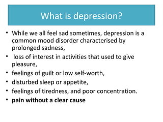 What is depression?
• While we all feel sad sometimes, depression is a
common mood disorder characterised by
prolonged sadness,
• loss of interest in activities that used to give
pleasure,
• feelings of guilt or low self-worth,
• disturbed sleep or appetite,
• feelings of tiredness, and poor concentration.
• pain without a clear cause
 