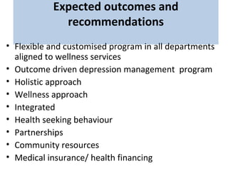 Expected outcomes and
recommendations
• Flexible and customised program in all departments
aligned to wellness services
• Outcome driven depression management program
• Holistic approach
• Wellness approach
• Integrated
• Health seeking behaviour
• Partnerships
• Community resources
• Medical insurance/ health financing
 