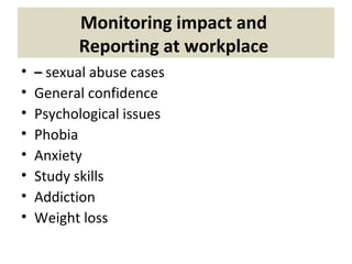 Monitoring impact and
Reporting at workplace
• – sexual abuse cases
• General confidence
• Psychological issues
• Phobia
• Anxiety
• Study skills
• Addiction
• Weight loss
 