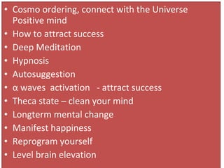 • Cosmo ordering, connect with the Universe
Positive mind
• How to attract success
• Deep Meditation
• Hypnosis
• Autosuggestion
• α waves activation - attract success
• Theca state – clean your mind
• Longterm mental change
• Manifest happiness
• Reprogram yourself
• Level brain elevation
 