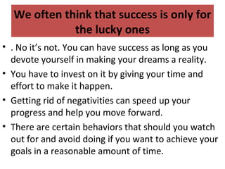 We often think that success is only for
the lucky ones
• . No it’s not. You can have success as long as you
devote yourself in making your dreams a reality.
• You have to invest on it by giving your time and
effort to make it happen.
• Getting rid of negativities can speed up your
progress and help you move forward.
• There are certain behaviors that should you watch
out for and avoid doing if you want to achieve your
goals in a reasonable amount of time.
 