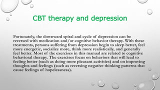 CBT therapy and depression
Fortunately, the downward spiral and cycle of depression can be
reversed with medication and/or cognitive behavior therapy. With these
treatments, persons suffering from depression begin to sleep better, feel
more energetic, socialize more, think more realistically, and generally
feel better. Most of the exercises in this manual are related to cognitive
behavioral therapy. The exercises focus on behaviors that will lead to
feeling better (such as doing more pleasant activities) and on improving
thoughts and feelings (such as reversing negative thinking patterns that
cause feelings of hopelessness).
 