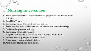 Nursing Intervention
1. Make environment Safe close observation {to protect the Patient from
Suicide}.
2. Establish Trust .
3. Encourage open, Honest, trust, self-esteem.
4. Avoid arguing with the Patient and be silence and active listening.
5. Assistant for problem solving.
6. Encourage group attendance.
7. Help Patient how to take care of himself, eat and take bath.
8. Establish healthy sleep and wake routine
9. Focus on strengths minimize failure
10.Administer prescribed medication
 