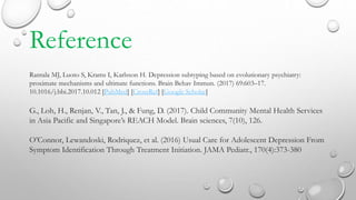 Reference
Rantala MJ, Luoto S, Krams I, Karlsson H. Depression subtyping based on evolutionary psychiatry:
proximate mechanisms and ultimate functions. Brain Behav Immun. (2017) 69:603–17.
10.1016/j.bbi.2017.10.012 [PubMed] [CrossRef] [Google Scholar]
G., Loh, H., Renjan, V., Tan, J., & Fung, D. (2017). Child Community Mental Health Services
in Asia Pacific and Singapore’s REACH Model. Brain sciences, 7(10), 126.
O’Connor, Lewandoski, Rodriquez, et al. (2016) Usual Care for Adolescent Depression From
Symptom Identification Through Treatment Initiation. JAMA Pediatr., 170(4):373-380
 