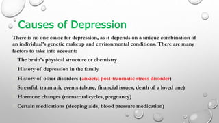 Causes of Depression
There is no one cause for depression, as it depends on a unique combination of
an individual’s genetic makeup and environmental conditions. There are many
factors to take into account:
The brain’s physical structure or chemistry
History of depression in the family
History of other disorders (anxiety, post-traumatic stress disorder)
Stressful, traumatic events (abuse, financial issues, death of a loved one)
Hormone changes (menstrual cycles, pregnancy)
Certain medications (sleeping aids, blood pressure medication)
 