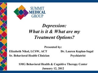 Depression:
              What is it & What are my
               Treatment Options?
                           Presented by:
Elizabeth Nikol, LCSW, ACT             Dr. Lauren Kaplan-Sagal
Sr. Behavioral Health Clinician               Psychiatrist

       SMG Behavioral Health & Cognitive Therapy Center
                      January 12, 2012
 