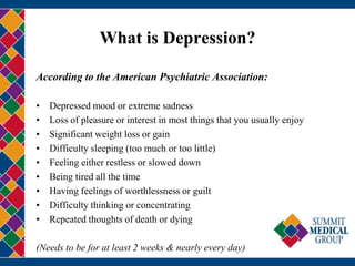 What is Depression?

According to the American Psychiatric Association:

•   Depressed mood or extreme sadness
•   Loss of pleasure or interest in most things that you usually enjoy
•   Significant weight loss or gain
•   Difficulty sleeping (too much or too little)
•   Feeling either restless or slowed down
•   Being tired all the time
•   Having feelings of worthlessness or guilt
•   Difficulty thinking or concentrating
•   Repeated thoughts of death or dying

(Needs to be for at least 2 weeks & nearly every day)
 