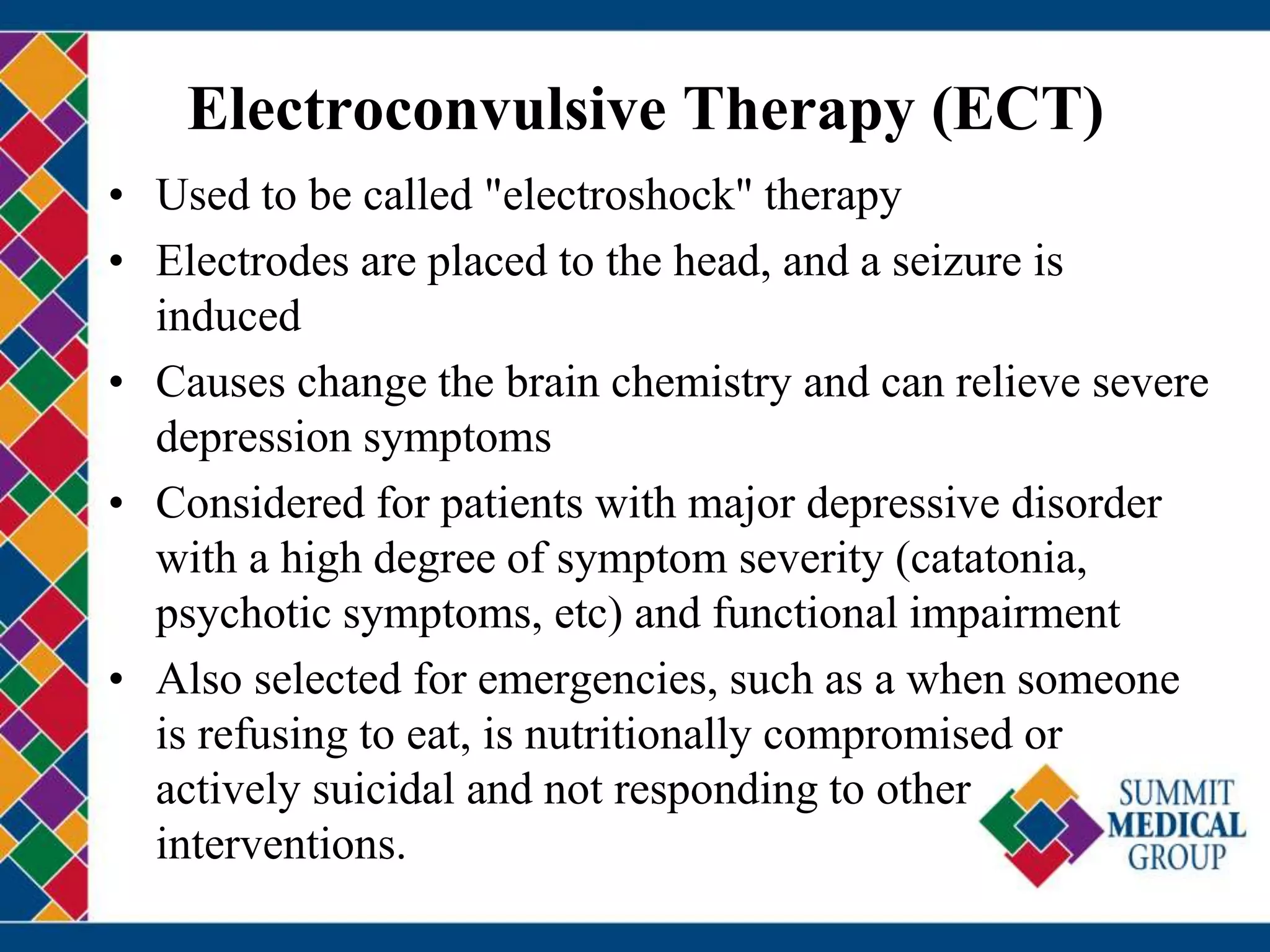 Electroconvulsive Therapy (ECT)
• Used to be called "electroshock" therapy
• Electrodes are placed to the head, and a seizure is
induced
• Causes change the brain chemistry and can relieve severe
depression symptoms
• Considered for patients with major depressive disorder
with a high degree of symptom severity (catatonia,
psychotic symptoms, etc) and functional impairment
• Also selected for emergencies, such as a when someone
is refusing to eat, is nutritionally compromised or
actively suicidal and not responding to other
interventions.
 