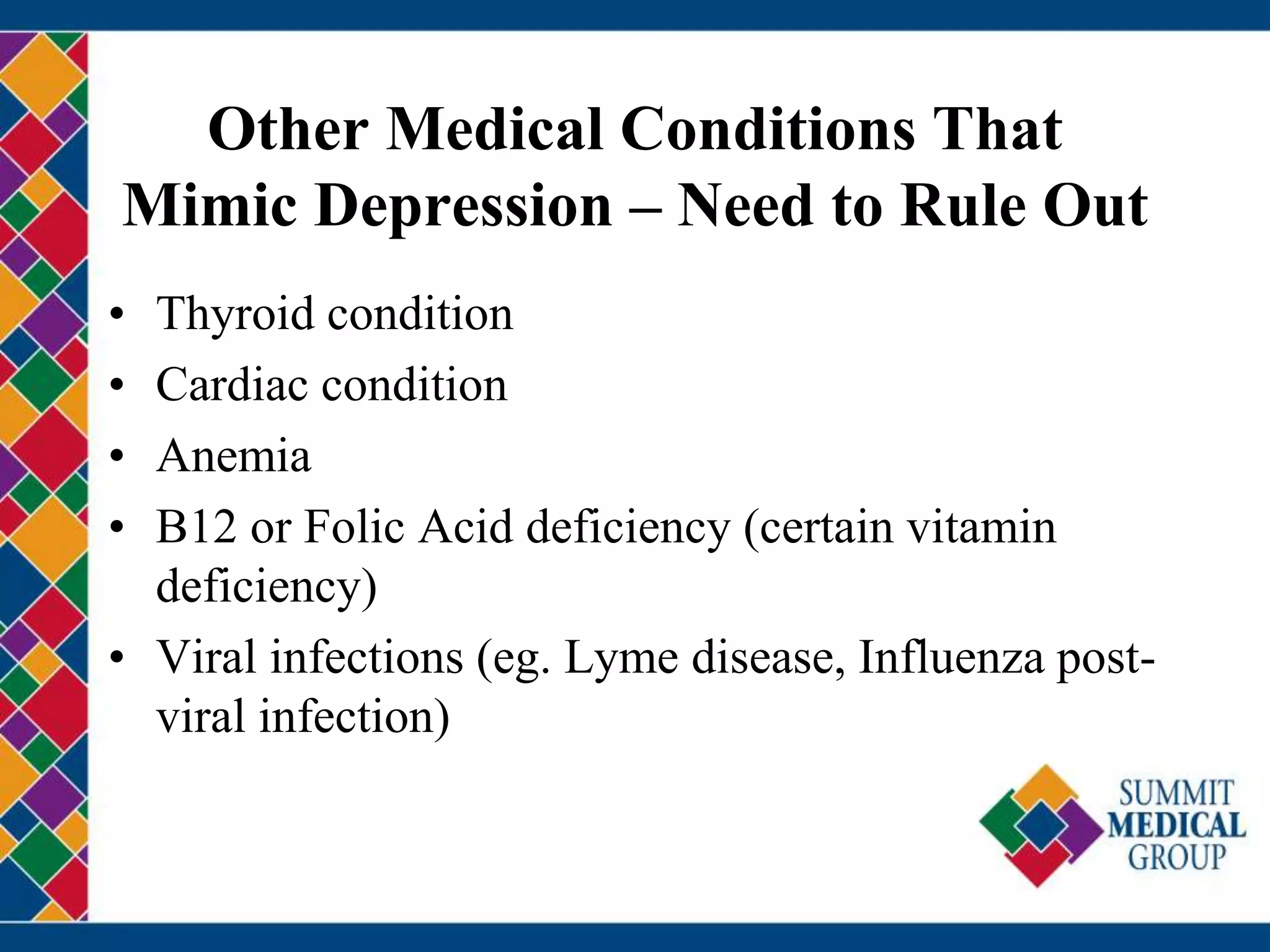 Other Medical Conditions That
Mimic Depression – Need to Rule Out
• Thyroid condition
• Cardiac condition
• Anemia
• B12 or Folic Acid deficiency (certain vitamin
deficiency)
• Viral infections (eg. Lyme disease, Influenza post-
viral infection)
 