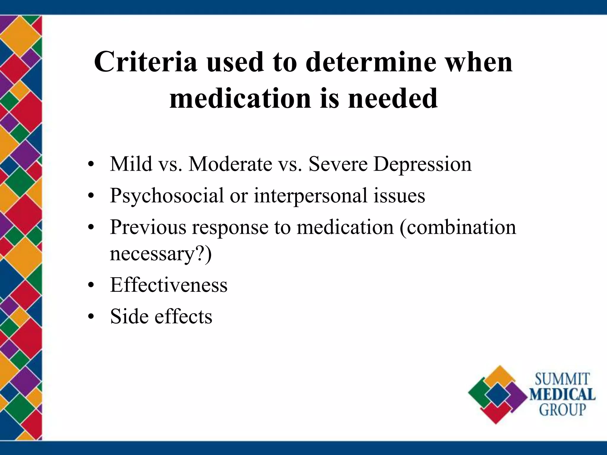 Criteria used to determine when
medication is needed
• Mild vs. Moderate vs. Severe Depression
• Psychosocial or interpersonal issues
• Previous response to medication (combination
necessary?)
• Effectiveness
• Side effects
 