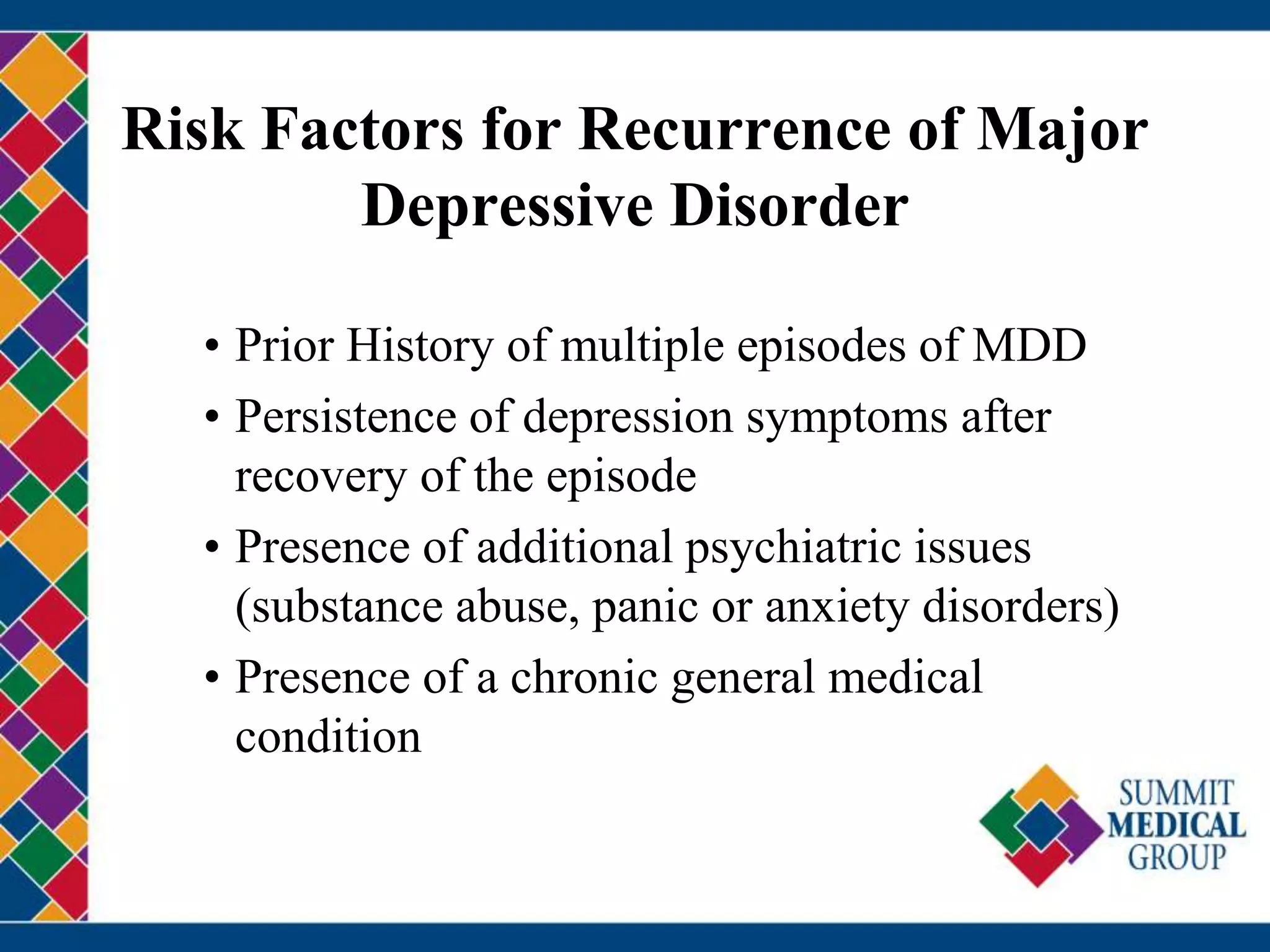 Risk Factors for Recurrence of Major
Depressive Disorder
• Prior History of multiple episodes of MDD
• Persistence of depression symptoms after
recovery of the episode
• Presence of additional psychiatric issues
(substance abuse, panic or anxiety disorders)
• Presence of a chronic general medical
condition
 