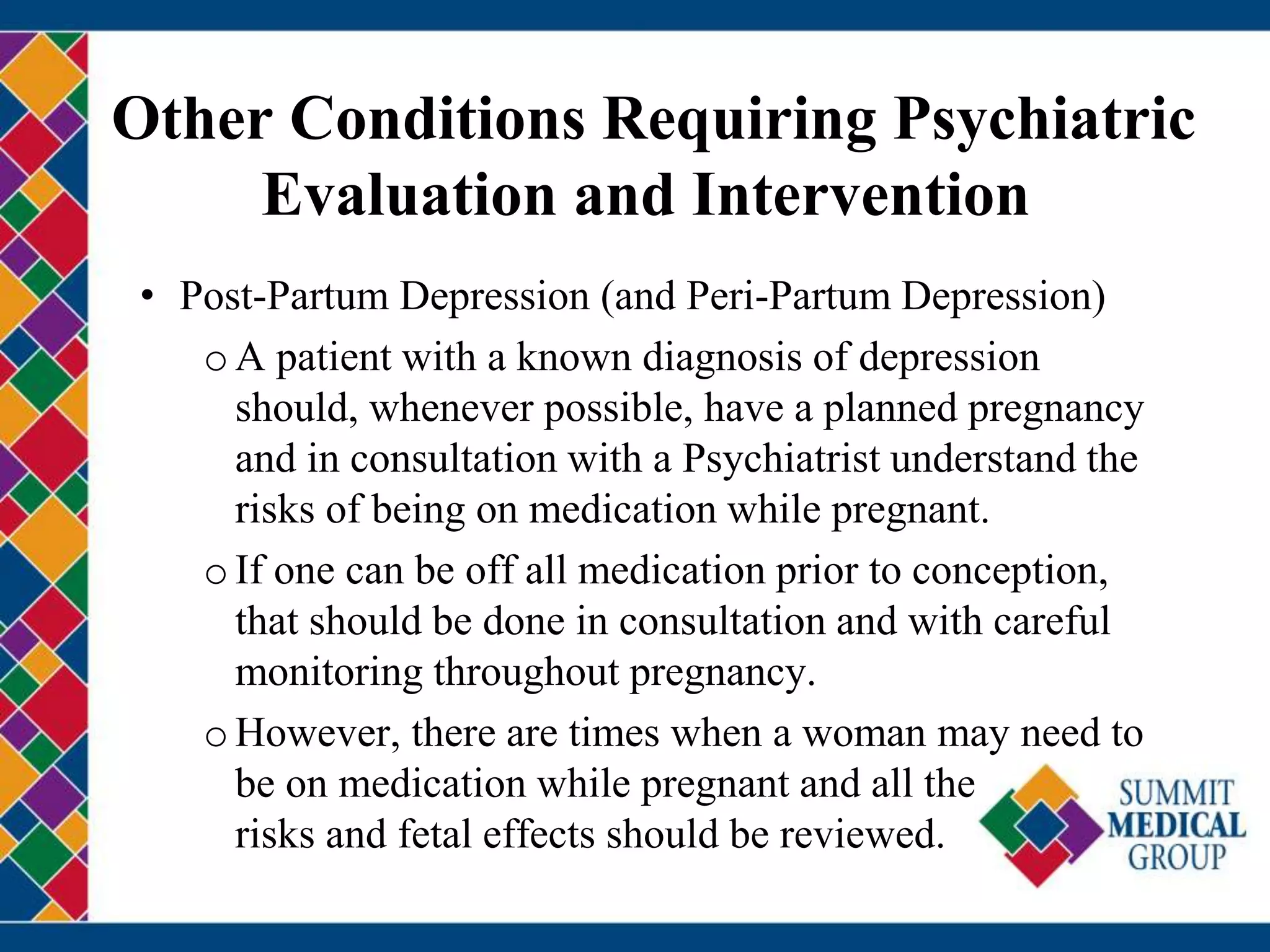 Other Conditions Requiring Psychiatric
Evaluation and Intervention
• Post-Partum Depression (and Peri-Partum Depression)
oA patient with a known diagnosis of depression
should, whenever possible, have a planned pregnancy
and in consultation with a Psychiatrist understand the
risks of being on medication while pregnant.
oIf one can be off all medication prior to conception,
that should be done in consultation and with careful
monitoring throughout pregnancy.
oHowever, there are times when a woman may need to
be on medication while pregnant and all the
risks and fetal effects should be reviewed.
 