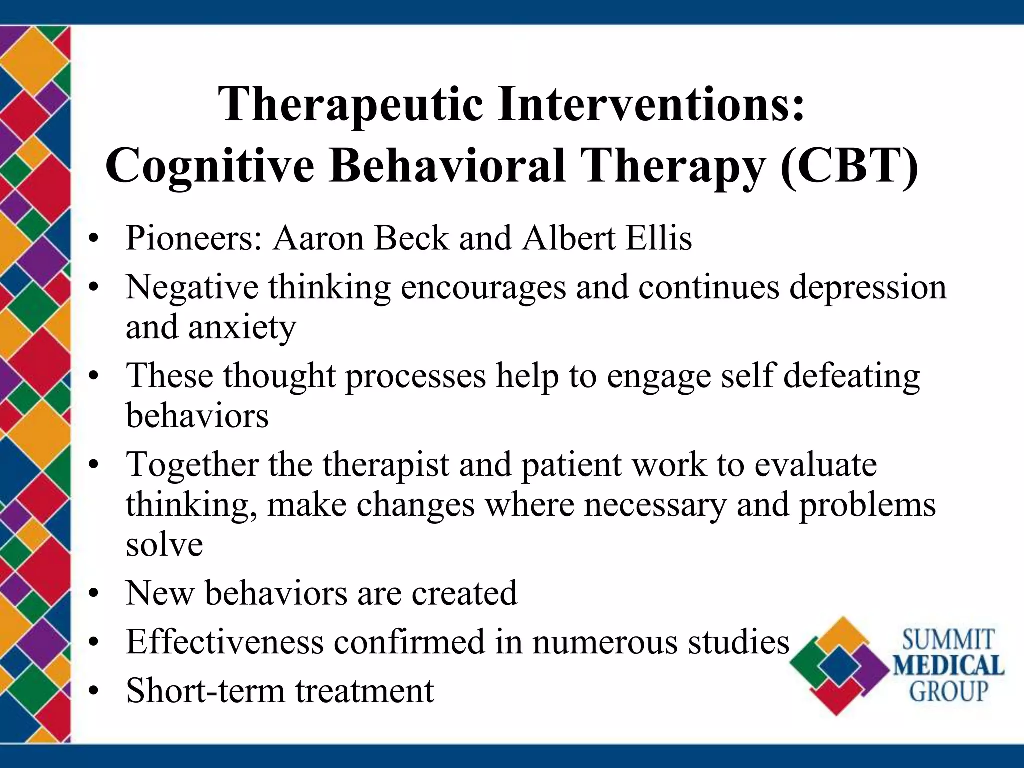 Therapeutic Interventions:
Cognitive Behavioral Therapy (CBT)
• Pioneers: Aaron Beck and Albert Ellis
• Negative thinking encourages and continues depression
and anxiety
• These thought processes help to engage self defeating
behaviors
• Together the therapist and patient work to evaluate
thinking, make changes where necessary and problems
solve
• New behaviors are created
• Effectiveness confirmed in numerous studies
• Short-term treatment
 