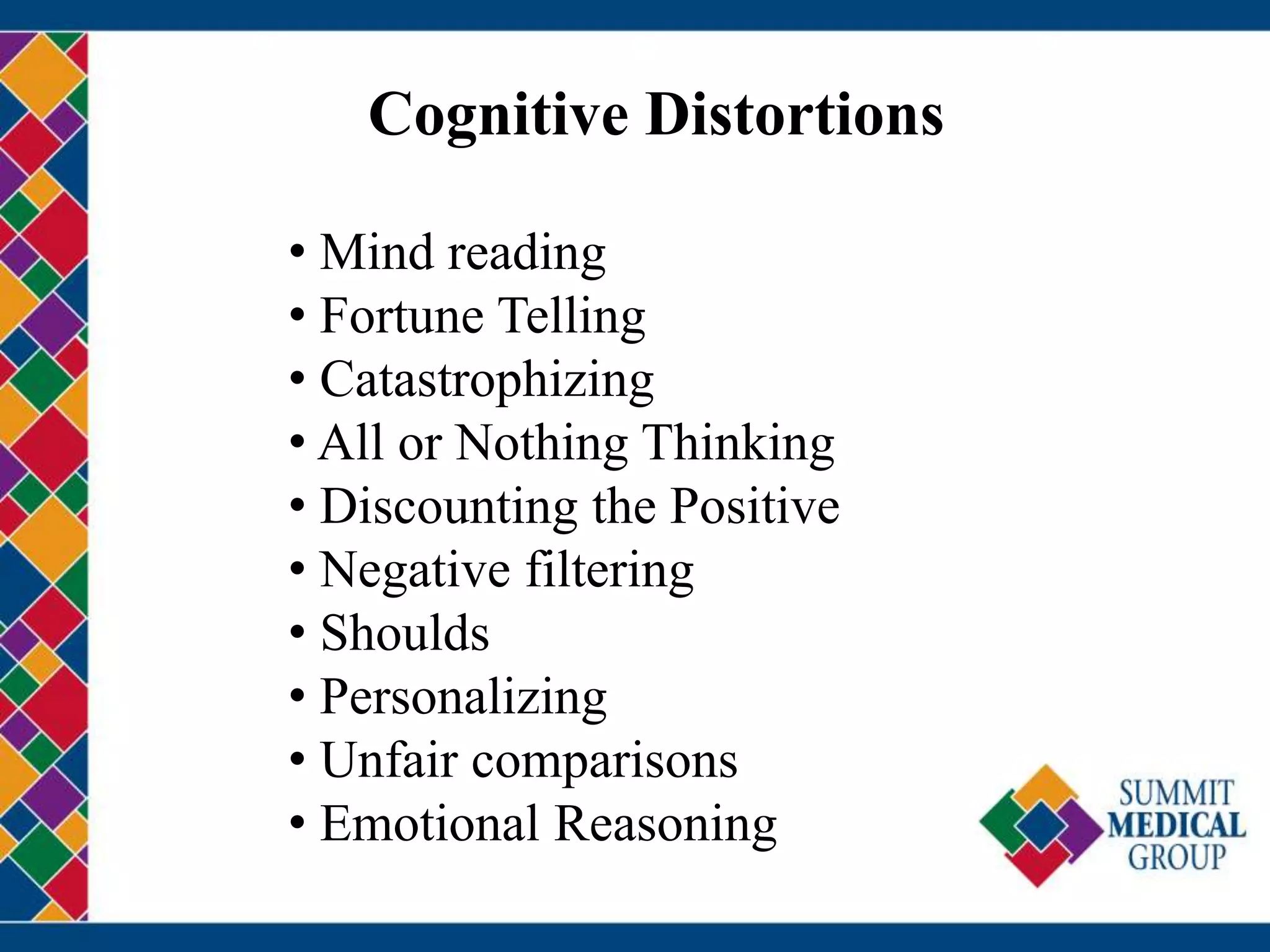 Cognitive Distortions
• Mind reading
• Fortune Telling
• Catastrophizing
• All or Nothing Thinking
• Discounting the Positive
• Negative filtering
• Shoulds
• Personalizing
• Unfair comparisons
• Emotional Reasoning
 
