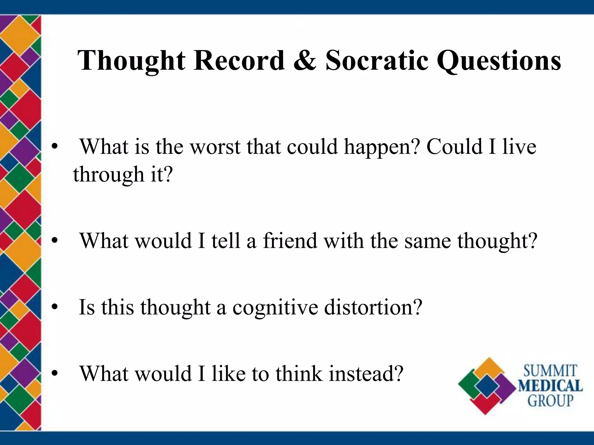 Thought Record & Socratic Questions
• What is the worst that could happen? Could I live
through it?
• What would I tell a friend with the same thought?
• Is this thought a cognitive distortion?
• What would I like to think instead?
 