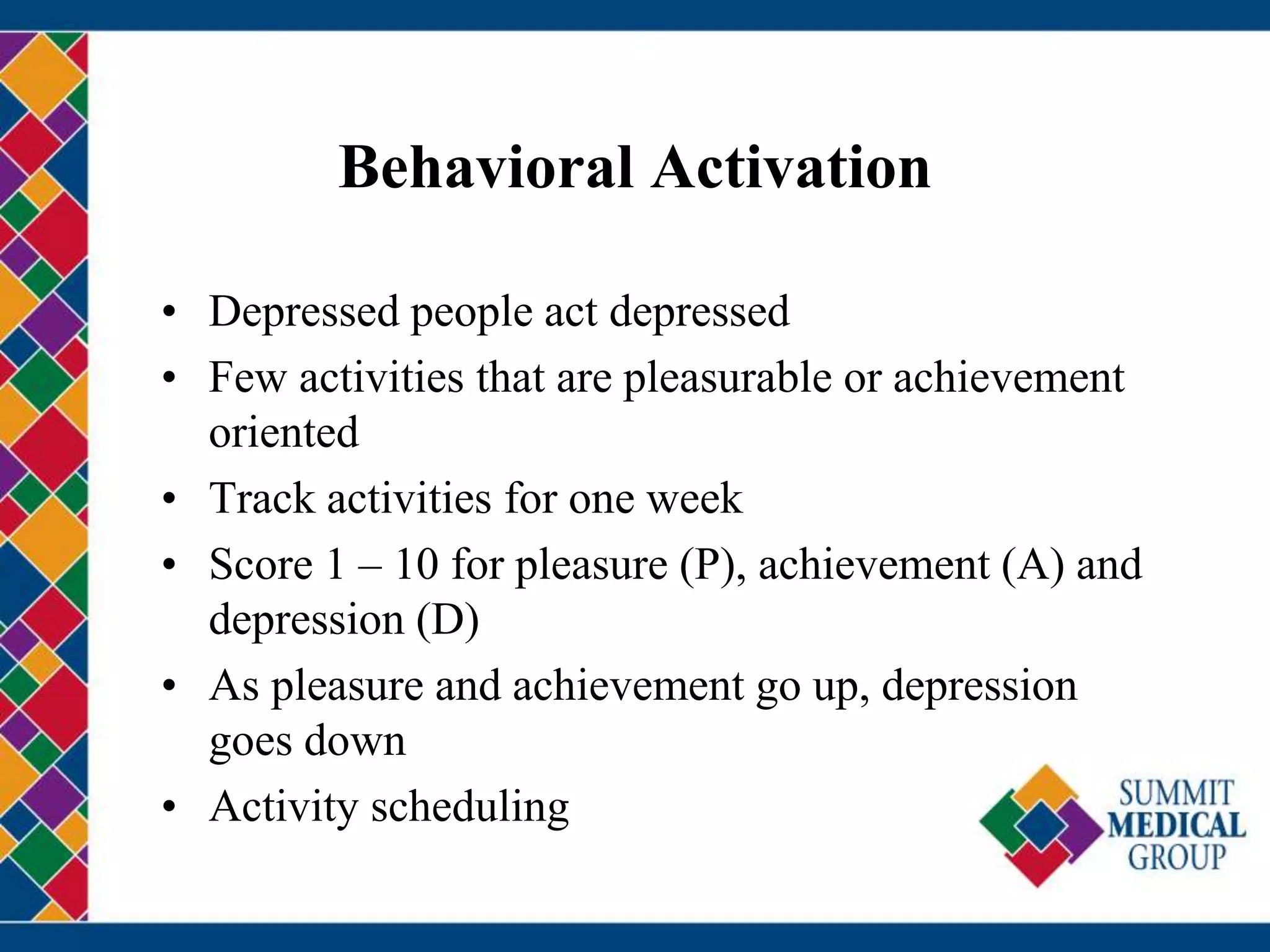 Behavioral Activation
• Depressed people act depressed
• Few activities that are pleasurable or achievement
oriented
• Track activities for one week
• Score 1 – 10 for pleasure (P), achievement (A) and
depression (D)
• As pleasure and achievement go up, depression
goes down
• Activity scheduling
 