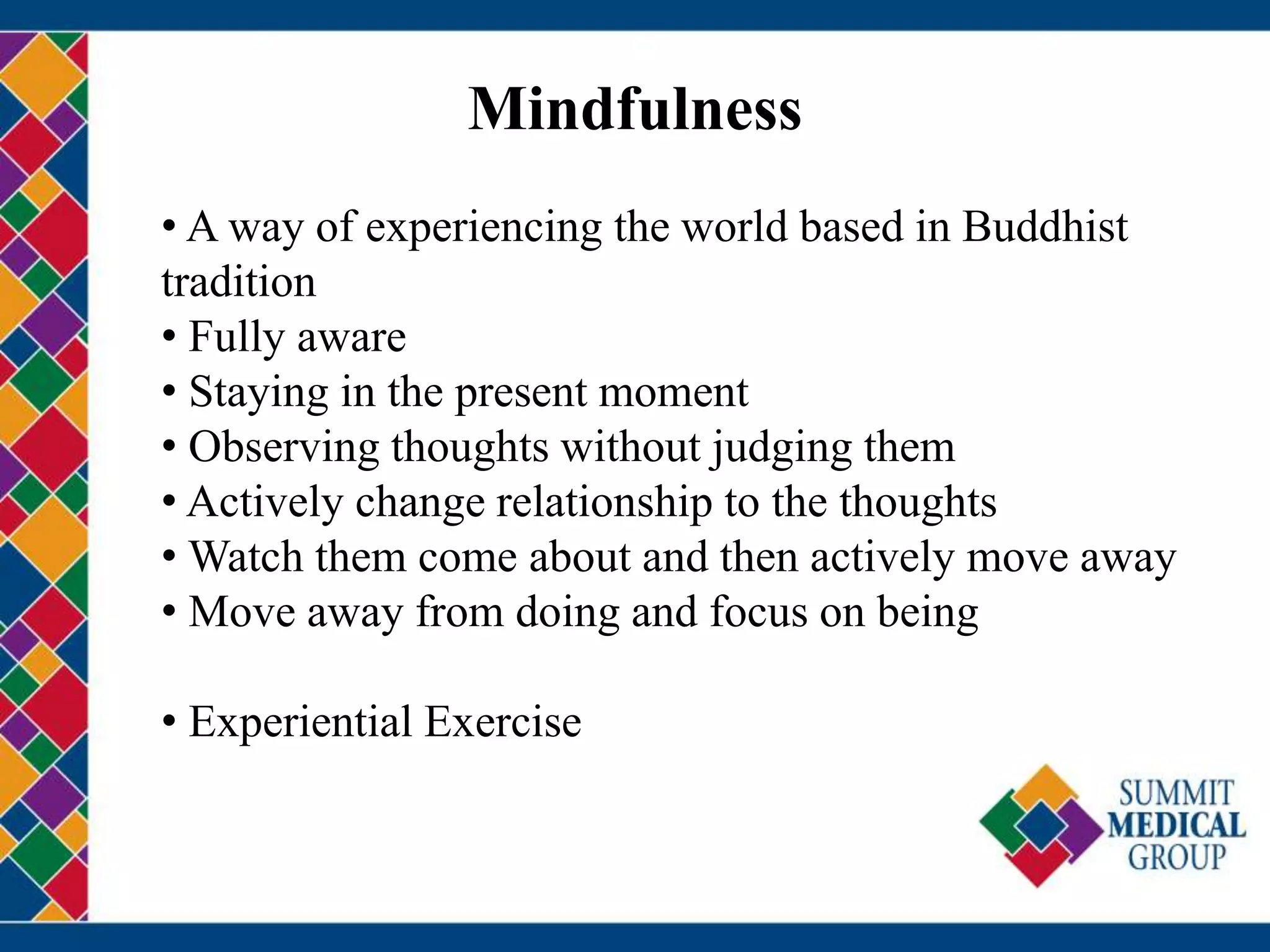 Mindfulness
• A way of experiencing the world based in Buddhist
tradition
• Fully aware
• Staying in the present moment
• Observing thoughts without judging them
• Actively change relationship to the thoughts
• Watch them come about and then actively move away
• Move away from doing and focus on being
• Experiential Exercise
 