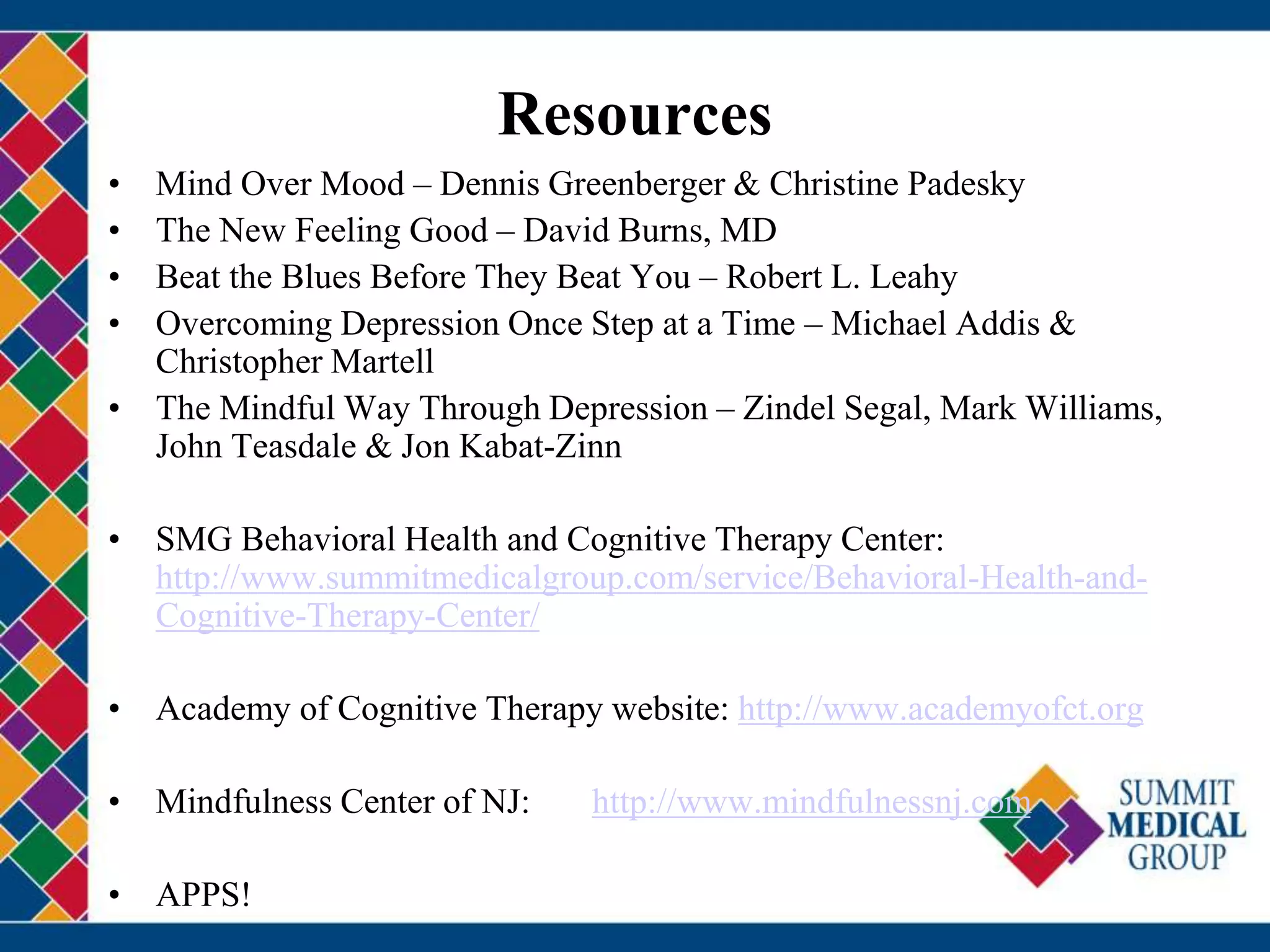 Resources
• Mind Over Mood – Dennis Greenberger & Christine Padesky
• The New Feeling Good – David Burns, MD
• Beat the Blues Before They Beat You – Robert L. Leahy
• Overcoming Depression Once Step at a Time – Michael Addis &
Christopher Martell
• The Mindful Way Through Depression – Zindel Segal, Mark Williams,
John Teasdale & Jon Kabat-Zinn
• SMG Behavioral Health and Cognitive Therapy Center:
http://www.summitmedicalgroup.com/service/Behavioral-Health-and-
Cognitive-Therapy-Center/
• Academy of Cognitive Therapy website: http://www.academyofct.org
• Mindfulness Center of NJ: http://www.mindfulnessnj.com
• APPS!
 