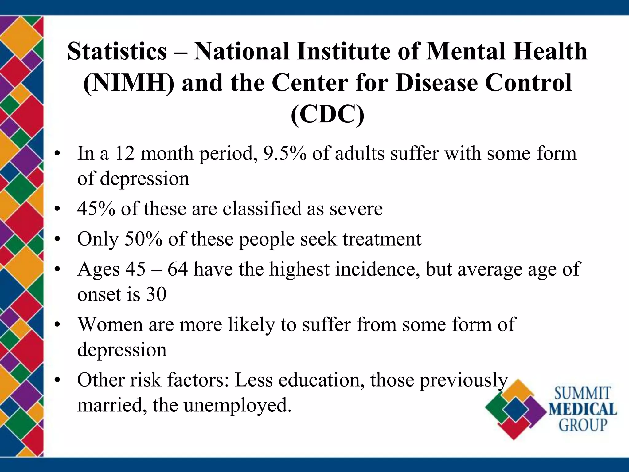 Statistics – National Institute of Mental Health
(NIMH) and the Center for Disease Control
(CDC)
• In a 12 month period, 9.5% of adults suffer with some form
of depression
• 45% of these are classified as severe
• Only 50% of these people seek treatment
• Ages 45 – 64 have the highest incidence, but average age of
onset is 30
• Women are more likely to suffer from some form of
depression
• Other risk factors: Less education, those previously
married, the unemployed.
 