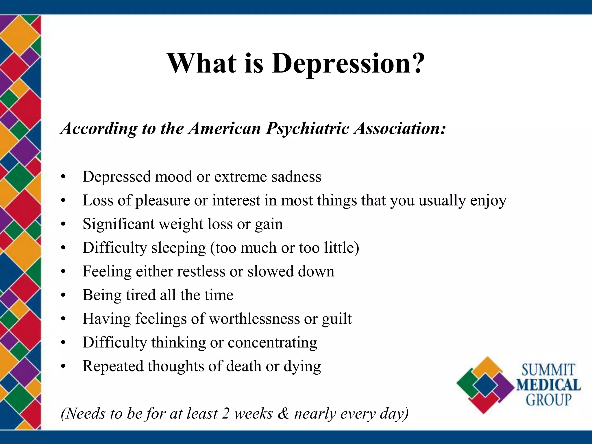 What is Depression?
According to the American Psychiatric Association:
• Depressed mood or extreme sadness
• Loss of pleasure or interest in most things that you usually enjoy
• Significant weight loss or gain
• Difficulty sleeping (too much or too little)
• Feeling either restless or slowed down
• Being tired all the time
• Having feelings of worthlessness or guilt
• Difficulty thinking or concentrating
• Repeated thoughts of death or dying
(Needs to be for at least 2 weeks & nearly every day)
 