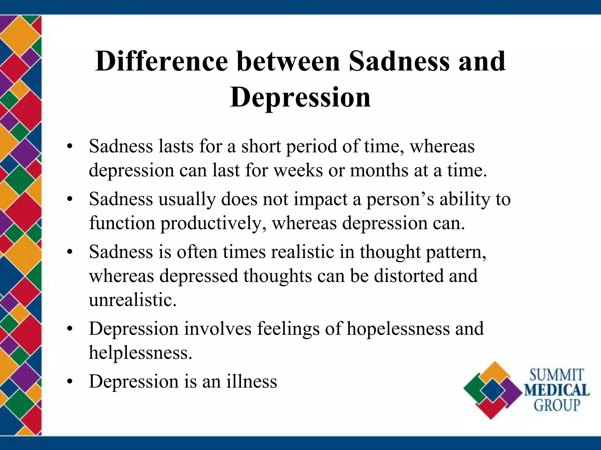 Difference between Sadness and
Depression
• Sadness lasts for a short period of time, whereas
depression can last for weeks or months at a time.
• Sadness usually does not impact a person’s ability to
function productively, whereas depression can.
• Sadness is often times realistic in thought pattern,
whereas depressed thoughts can be distorted and
unrealistic.
• Depression involves feelings of hopelessness and
helplessness.
• Depression is an illness
 