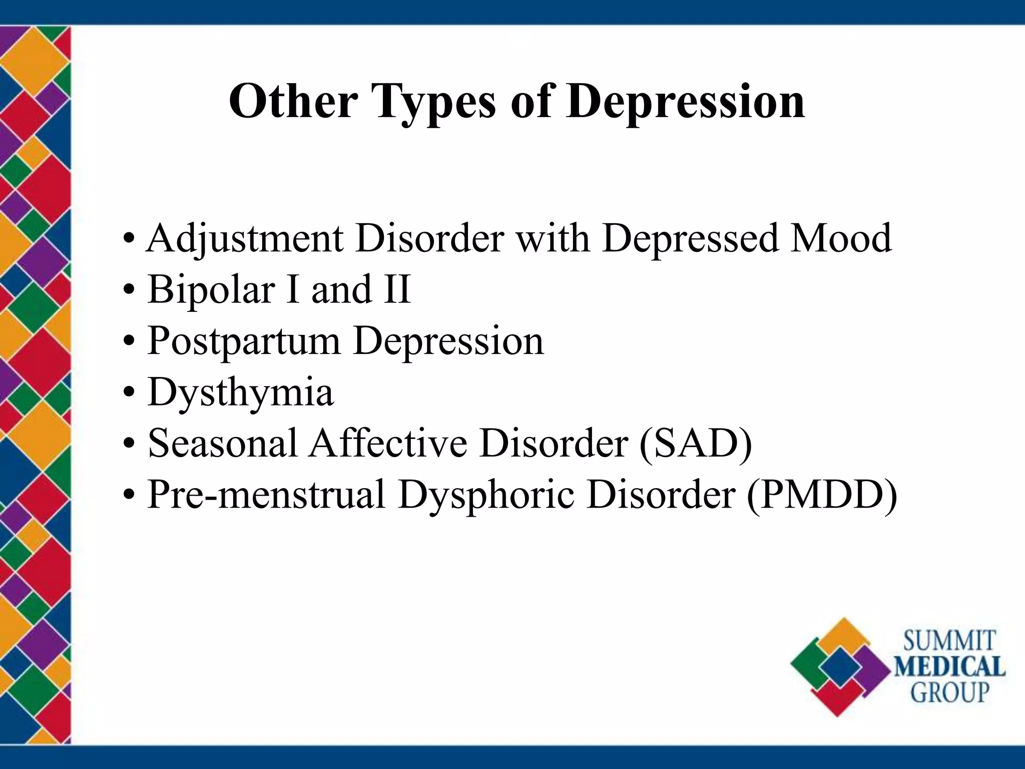 Other Types of Depression
• Adjustment Disorder with Depressed Mood
• Bipolar I and II
• Postpartum Depression
• Dysthymia
• Seasonal Affective Disorder (SAD)
• Pre-menstrual Dysphoric Disorder (PMDD)
 