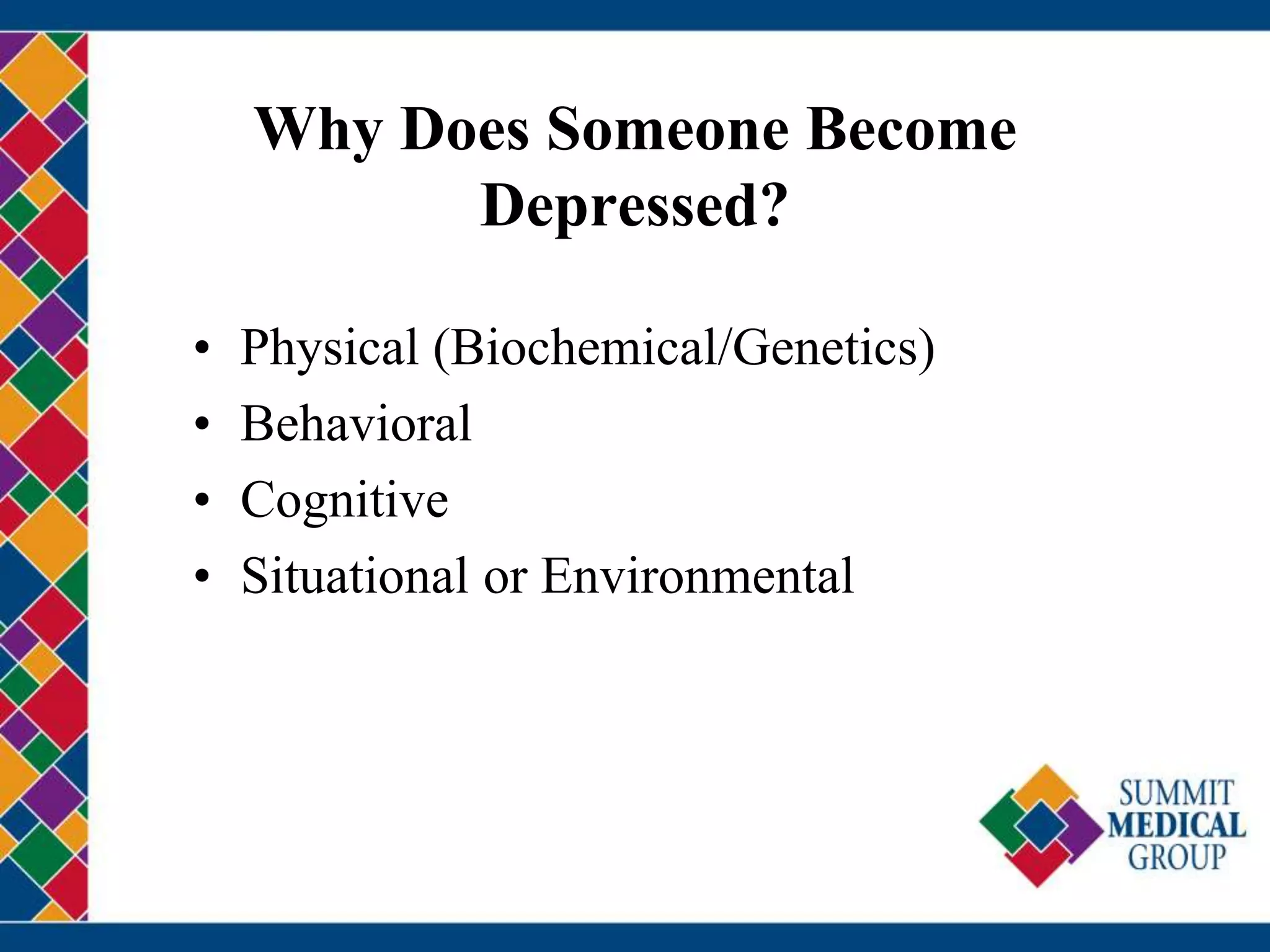Why Does Someone Become
Depressed?
• Physical (Biochemical/Genetics)
• Behavioral
• Cognitive
• Situational or Environmental
 