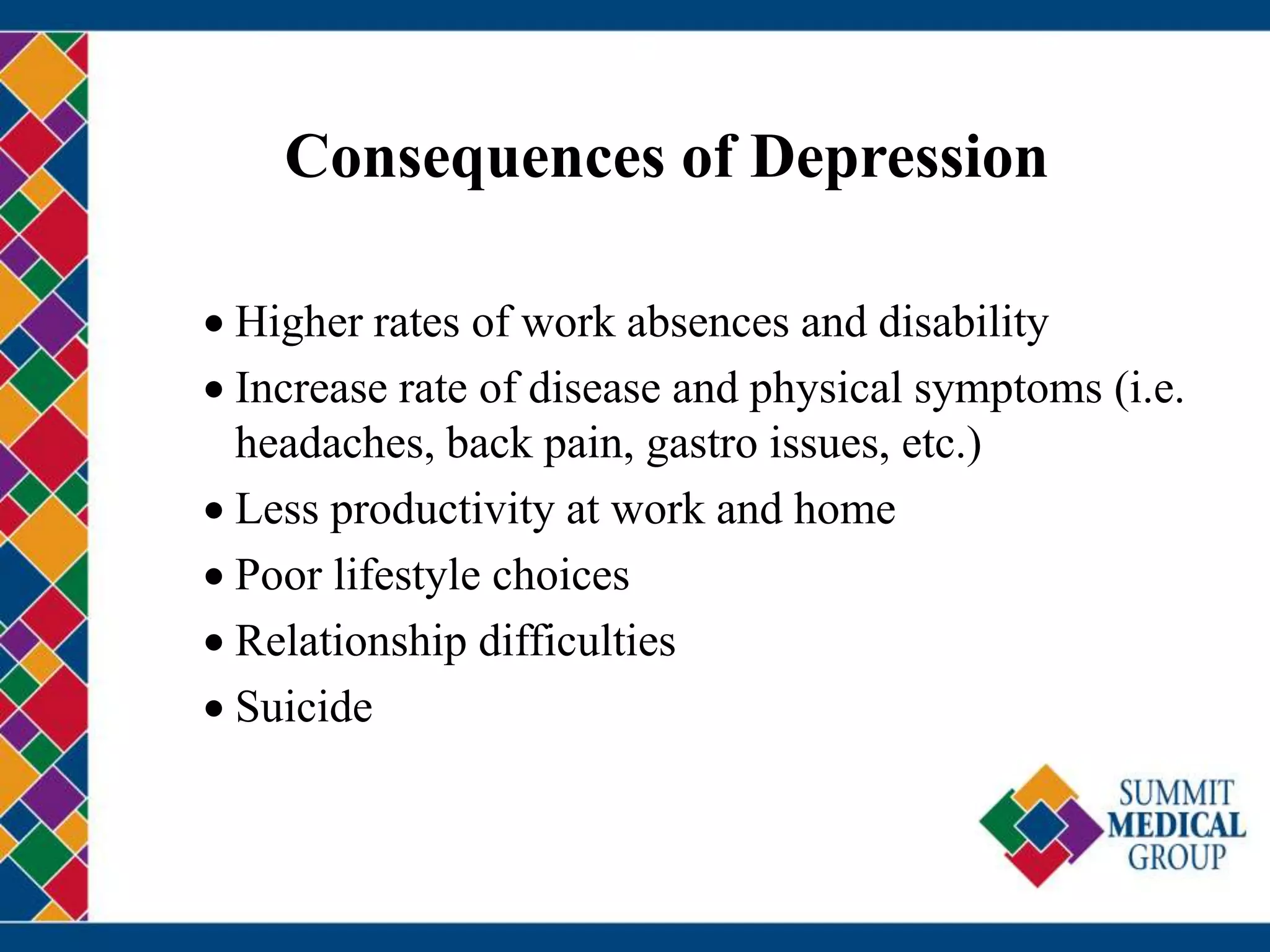 Consequences of Depression
 Higher rates of work absences and disability
 Increase rate of disease and physical symptoms (i.e.
headaches, back pain, gastro issues, etc.)
 Less productivity at work and home
 Poor lifestyle choices
 Relationship difficulties
 Suicide
 