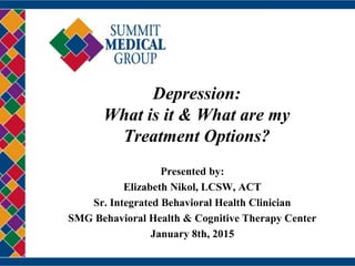 Depression:
What is it & What are my
Treatment Options?
Presented by:
Elizabeth Nikol, LCSW, ACT
Sr. Integrated Behavioral Health Clinician
SMG Behavioral Health & Cognitive Therapy Center
January 8th, 2015
 