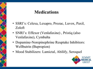 Medications
• SSRI’s: Celexa, Lexapro, Prozac, Luvox, Paxil,
Zoloft
• SNRI’s: Effexor (Venlafaxine) , Pristiq (also
Venlafaxine), Cymbalta
• Dopamine-Norepinephrine Reuptake Inhibitors:
Wellbutrin (Bupropion)
• Mood Stabilizers: Lamictal, Abilify, Seroquel
 