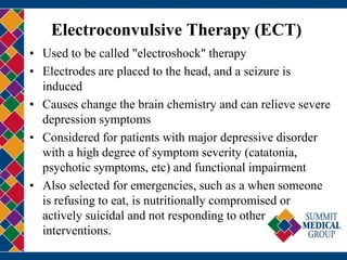 Electroconvulsive Therapy (ECT)
• Used to be called "electroshock" therapy
• Electrodes are placed to the head, and a seizure is
induced
• Causes change the brain chemistry and can relieve severe
depression symptoms
• Considered for patients with major depressive disorder
with a high degree of symptom severity (catatonia,
psychotic symptoms, etc) and functional impairment
• Also selected for emergencies, such as a when someone
is refusing to eat, is nutritionally compromised or
actively suicidal and not responding to other
interventions.
 