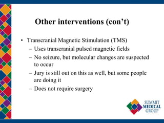 Other interventions (con’t)
• Transcranial Magnetic Stimulation (TMS)
– Uses transcranial pulsed magnetic fields
– No seizure, but molecular changes are suspected
to occur
– Jury is still out on this as well, but some people
are doing it
– Does not require surgery
 
