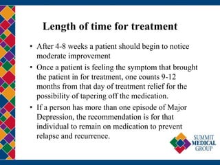 Length of time for treatment
• After 4-8 weeks a patient should begin to notice
moderate improvement
• Once a patient is feeling the symptom that brought
the patient in for treatment, one counts 9-12
months from that day of treatment relief for the
possibility of tapering off the medication.
• If a person has more than one episode of Major
Depression, the recommendation is for that
individual to remain on medication to prevent
relapse and recurrence.
 