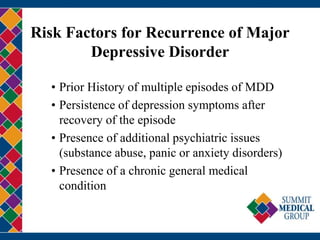 Risk Factors for Recurrence of Major
Depressive Disorder
• Prior History of multiple episodes of MDD
• Persistence of depression symptoms after
recovery of the episode
• Presence of additional psychiatric issues
(substance abuse, panic or anxiety disorders)
• Presence of a chronic general medical
condition
 