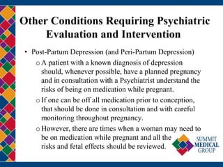 Other Conditions Requiring Psychiatric
Evaluation and Intervention
• Post-Partum Depression (and Peri-Partum Depression)
oA patient with a known diagnosis of depression
should, whenever possible, have a planned pregnancy
and in consultation with a Psychiatrist understand the
risks of being on medication while pregnant.
oIf one can be off all medication prior to conception,
that should be done in consultation and with careful
monitoring throughout pregnancy.
oHowever, there are times when a woman may need to
be on medication while pregnant and all the
risks and fetal effects should be reviewed.
 