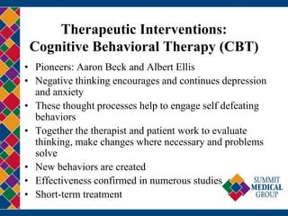 Therapeutic Interventions:
Cognitive Behavioral Therapy (CBT)
• Pioneers: Aaron Beck and Albert Ellis
• Negative thinking encourages and continues depression
and anxiety
• These thought processes help to engage self defeating
behaviors
• Together the therapist and patient work to evaluate
thinking, make changes where necessary and problems
solve
• New behaviors are created
• Effectiveness confirmed in numerous studies
• Short-term treatment
 