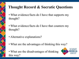 Thought Record & Socratic Questions
• What evidence/facts do I have that supports my
thought?
• What evidence/facts do I have that counters my
thought?
• Alternative explanations?
• What are the advantages of thinking this way?
• What are the disadvantages of thinking
this way?
 