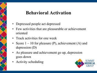 Behavioral Activation
• Depressed people act depressed
• Few activities that are pleasurable or achievement
oriented
• Track activities for one week
• Score 1 – 10 for pleasure (P), achievement (A) and
depression (D)
• As pleasure and achievement go up, depression
goes down
• Activity scheduling
 