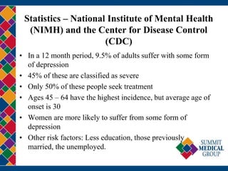Statistics – National Institute of Mental Health
(NIMH) and the Center for Disease Control
(CDC)
• In a 12 month period, 9.5% of adults suffer with some form
of depression
• 45% of these are classified as severe
• Only 50% of these people seek treatment
• Ages 45 – 64 have the highest incidence, but average age of
onset is 30
• Women are more likely to suffer from some form of
depression
• Other risk factors: Less education, those previously
married, the unemployed.
 