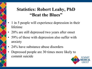 Statistics: Robert Leahy, PhD
“Beat the Blues”
• 1 in 5 people will experience depression in their
lifetime
• 20% are still depressed two years after onset
• 59% of those with depression also suffer with
anxiety
• 24% have substance abuse disorders
• Depressed people are 30 times more likely to
commit suicide
 