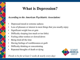 What is Depression?
According to the American Psychiatric Association:
• Depressed mood or extreme sadness
• Loss of pleasure or interest in most things that you usually enjoy
• Significant weight loss or gain
• Difficulty sleeping (too much or too little)
• Feeling either restless or slowed down
• Being tired all the time
• Having feelings of worthlessness or guilt
• Difficulty thinking or concentrating
• Repeated thoughts of death or dying
(Needs to be for at least 2 weeks & nearly every day)
 